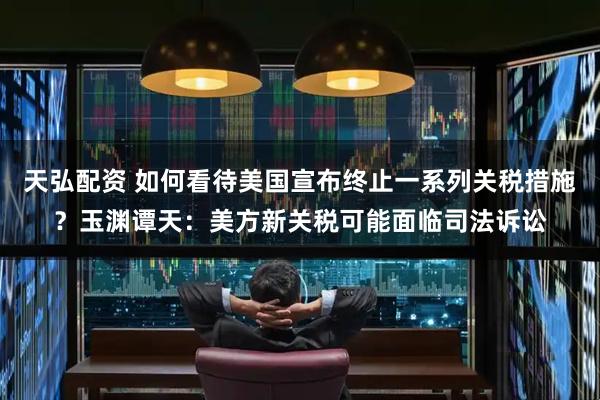天弘配资 如何看待美国宣布终止一系列关税措施？玉渊谭天：美方新关税可能面临司法诉讼