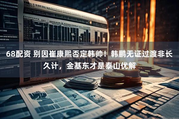 68配资 别因崔康熙否定韩帅！韩鹏无证过渡非长久计，金基东才是泰山优解