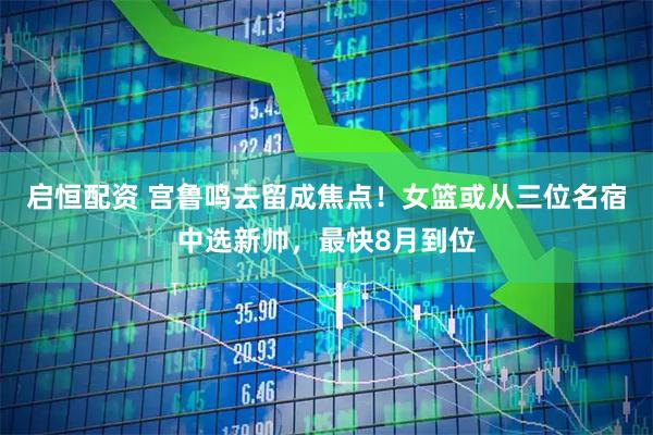 启恒配资 宫鲁鸣去留成焦点！女篮或从三位名宿中选新帅，最快8月到位