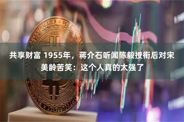 共享财富 1955年，蒋介石听闻陈毅授衔后对宋美龄苦笑：这个人真的太强了