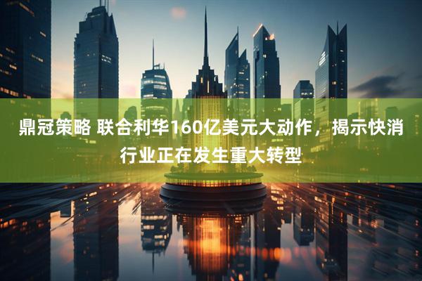 鼎冠策略 联合利华160亿美元大动作，揭示快消行业正在发生重大转型