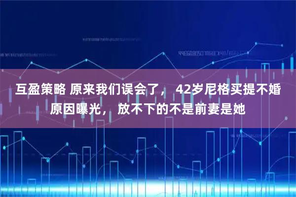 互盈策略 原来我们误会了， 42岁尼格买提不婚原因曝光， 放不下的不是前妻是她