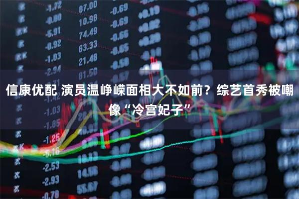 信康优配 演员温峥嵘面相大不如前？综艺首秀被嘲像“冷宫妃子”