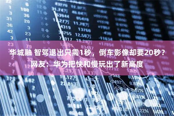 华城融 智驾退出只需1秒，倒车影像却要20秒？网友：华为把快和慢玩出了新高度