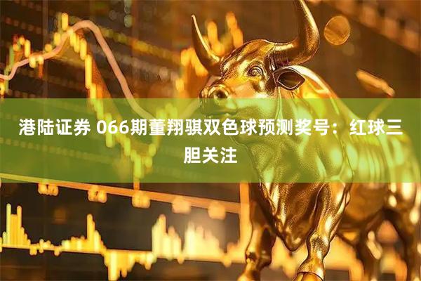 港陆证券 066期董翔骐双色球预测奖号：红球三胆关注