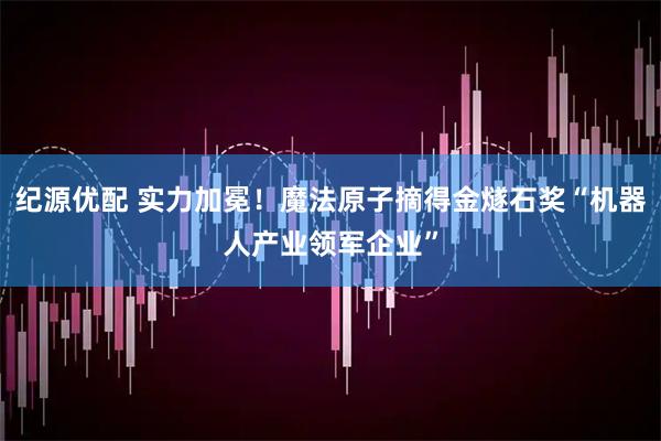 纪源优配 实力加冕！魔法原子摘得金燧石奖“机器人产业领军企业”