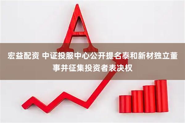 宏益配资 中证投服中心公开提名泰和新材独立董事并征集投资者表决权