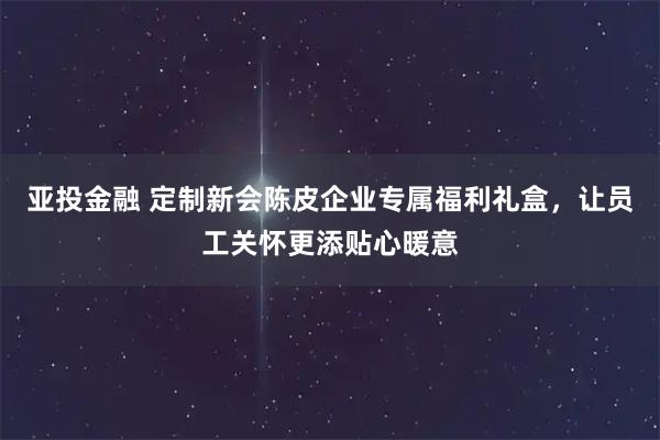 亚投金融 定制新会陈皮企业专属福利礼盒，让员工关怀更添贴心暖意