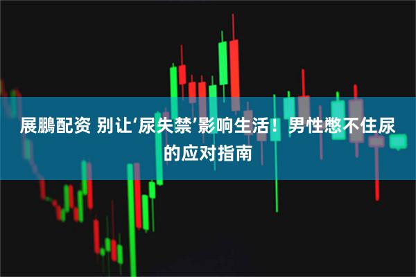 展鵬配资 别让‘尿失禁’影响生活！男性憋不住尿的应对指南
