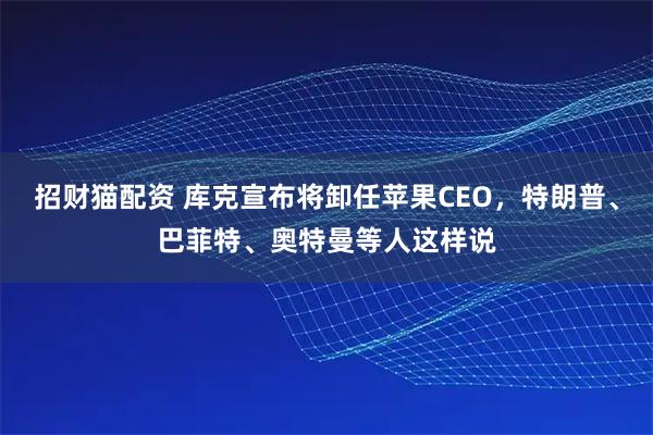 招财猫配资 库克宣布将卸任苹果CEO，特朗普、巴菲特、奥特曼等人这样说