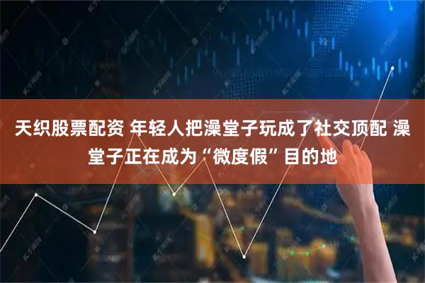 天织股票配资 年轻人把澡堂子玩成了社交顶配 澡堂子正在成为“微度假”目的地