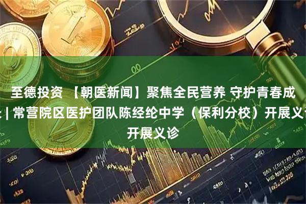 至德投资 【朝医新闻】聚焦全民营养 守护青春成长 | 常营院区医护团队陈经纶中学（保利分校）开展义诊