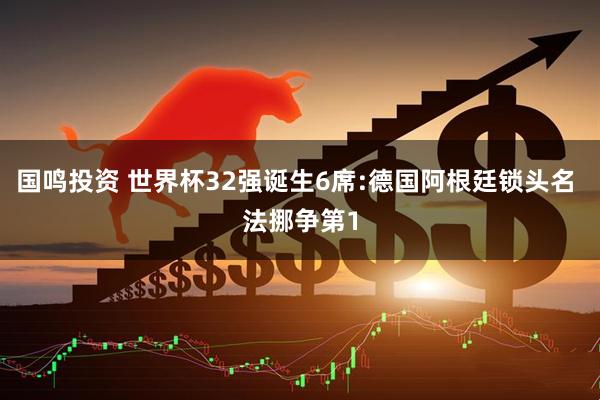 国鸣投资 世界杯32强诞生6席:德国阿根廷锁头名 法挪争第1