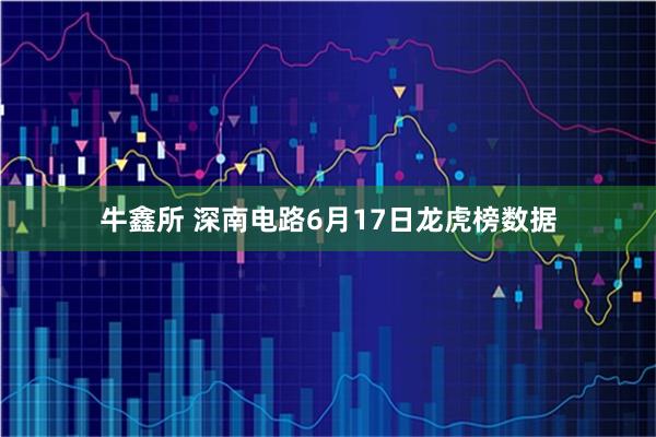 牛鑫所 深南电路6月17日龙虎榜数据
