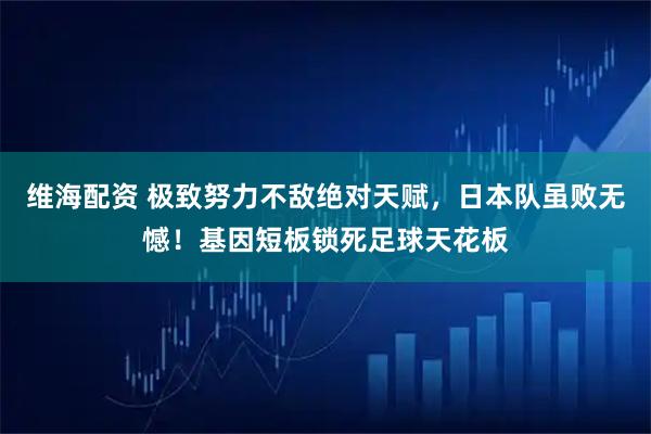 维海配资 极致努力不敌绝对天赋，日本队虽败无憾！基因短板锁死足球天花板