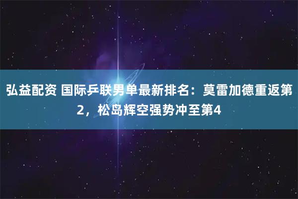 弘益配资 国际乒联男单最新排名：莫雷加德重返第2，松岛辉空强势冲至第4