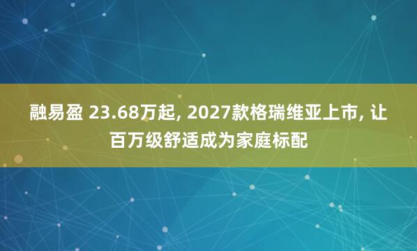 融易盈 23.68万起, 2027款格瑞维亚上市, 让百万级舒适成为家庭标配