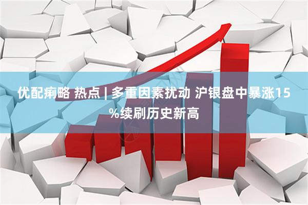 优配痢略 热点 | 多重因素扰动 沪银盘中暴涨15%续刷历史新高