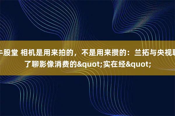 牛股堂 相机是用来拍的，不是用来攒的：兰拓与央视聊了聊影像消费的"实在经"