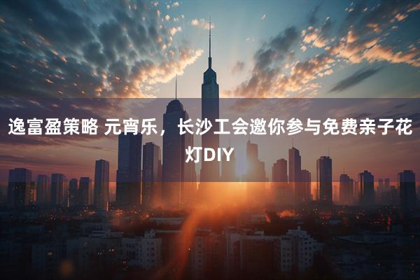 逸富盈策略 元宵乐，长沙工会邀你参与免费亲子花灯DIY