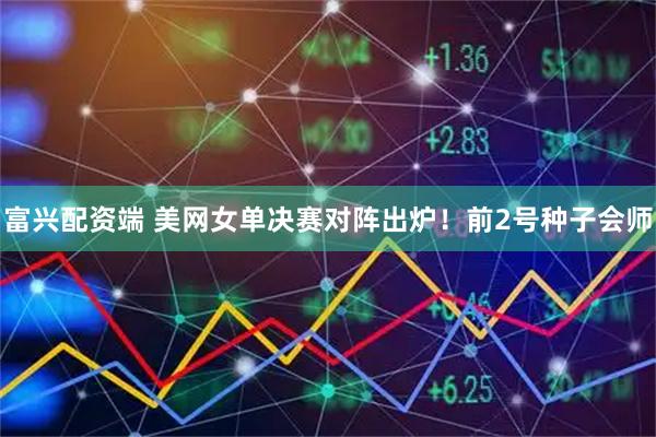 富兴配资端 美网女单决赛对阵出炉！前2号种子会师