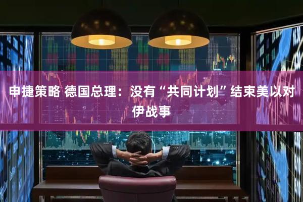 申捷策略 德国总理：没有“共同计划”结束美以对伊战事