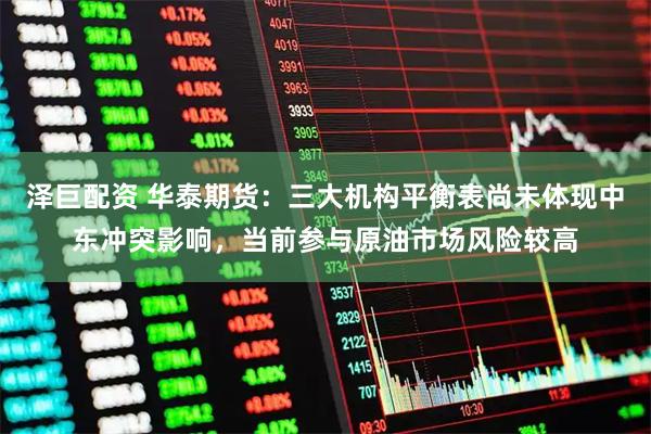 泽巨配资 华泰期货：三大机构平衡表尚未体现中东冲突影响，当前参与原油市场风险较高