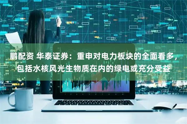 鹏配资 华泰证券：重申对电力板块的全面看多，包括水核风光生物质在内的绿电或充分受益