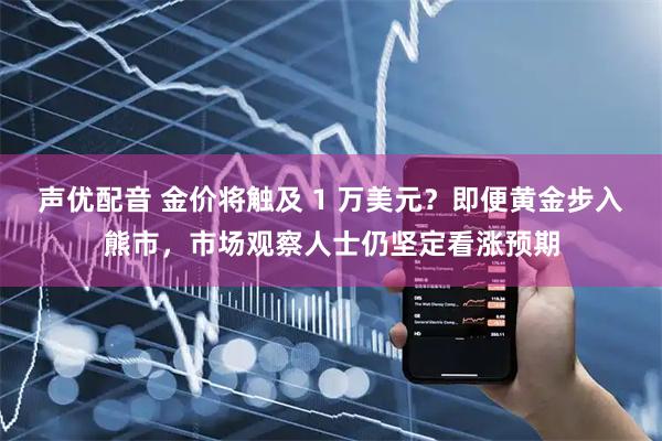 声优配音 金价将触及 1 万美元？即便黄金步入熊市，市场观察人士仍坚定看涨预期