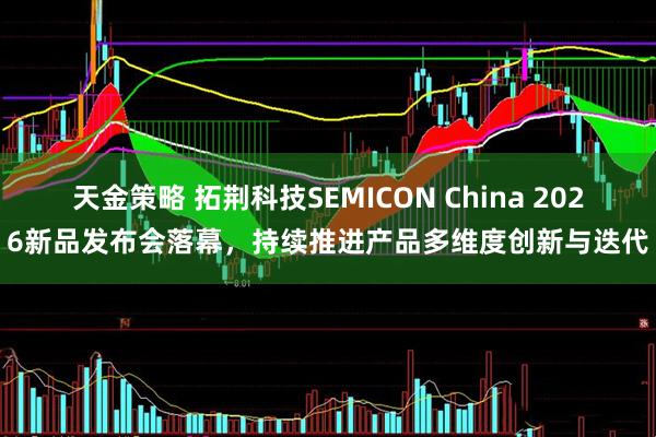 天金策略 拓荆科技SEMICON China 2026新品发布会落幕，持续推进产品多维度创新与迭代