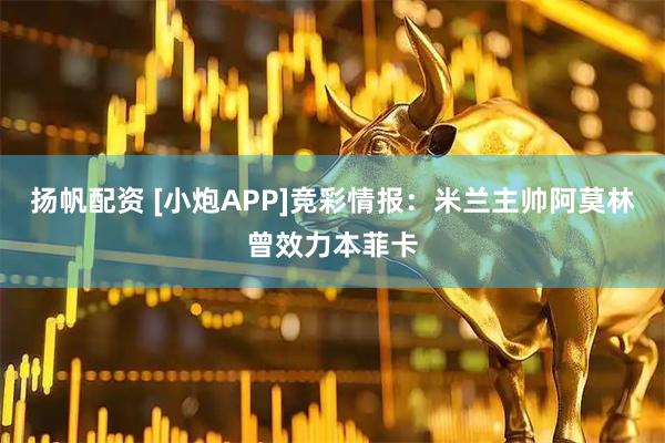扬帆配资 [小炮APP]竞彩情报：米兰主帅阿莫林曾效力本菲卡