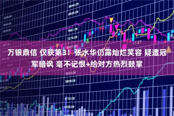 万银鼎信 仅获第3！张水华仍露灿烂笑容 疑遭冠军暗讽 毫不记恨+给对方热烈鼓掌