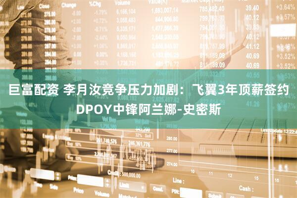 巨富配资 李月汝竞争压力加剧：飞翼3年顶薪签约DPOY中锋阿兰娜-史密斯