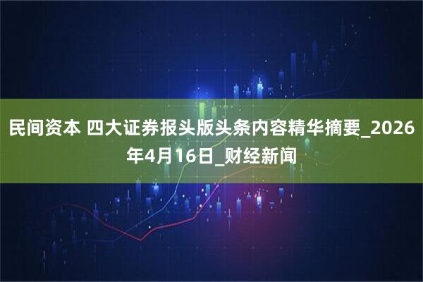 民间资本 四大证券报头版头条内容精华摘要_2026年4月16日_财经新闻