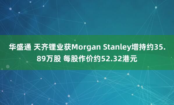 华盛通 天齐锂业获Morgan Stanley增持约35.89万股 每股作价约52.32港元