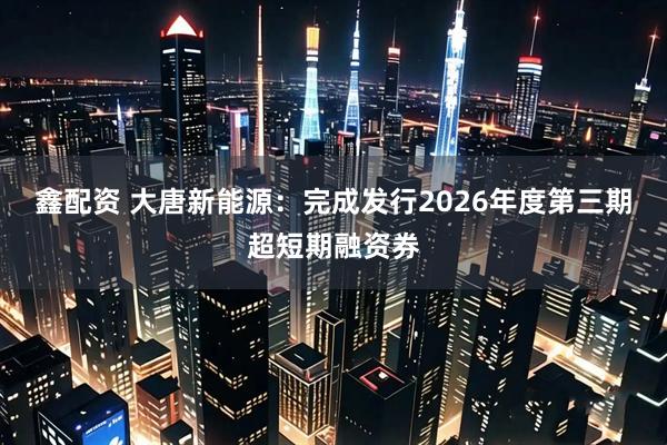 鑫配资 大唐新能源：完成发行2026年度第三期超短期融资券