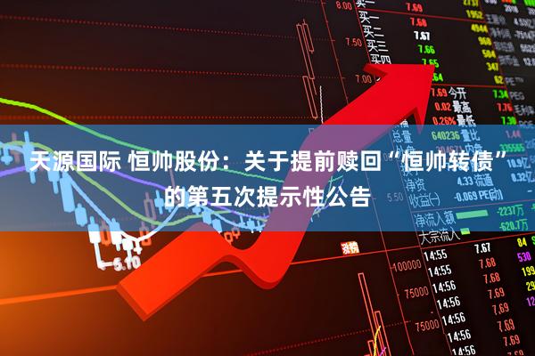 天源国际 恒帅股份：关于提前赎回“恒帅转债”的第五次提示性公告