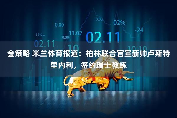 金策略 米兰体育报道：柏林联合官宣新帅卢斯特里内利，签约瑞士教练