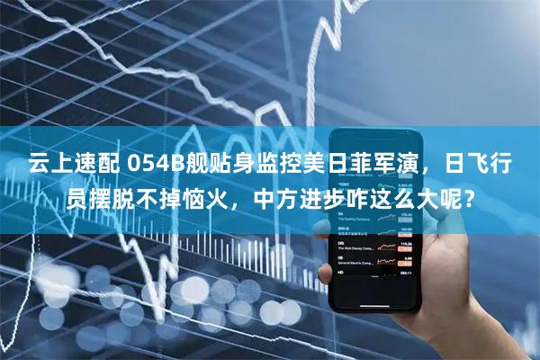 云上速配 054B舰贴身监控美日菲军演，日飞行员摆脱不掉恼火，中方进步咋这么大呢？