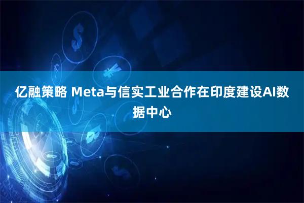 亿融策略 Meta与信实工业合作在印度建设AI数据中心