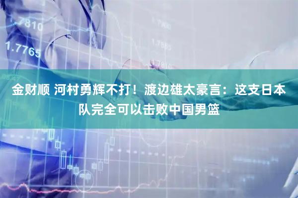 金财顺 河村勇辉不打！渡边雄太豪言：这支日本队完全可以击败中国男篮
