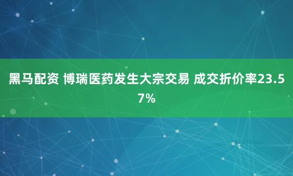 黑马配资 博瑞医药发生大宗交易 成交折价率23.57%