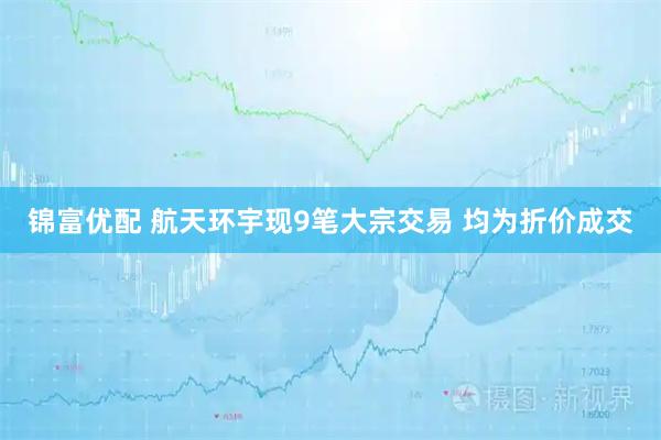 锦富优配 航天环宇现9笔大宗交易 均为折价成交