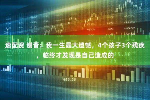 速配资 谢晋：我一生最大遗憾，4个孩子3个残疾，临终才发现是自己造成的