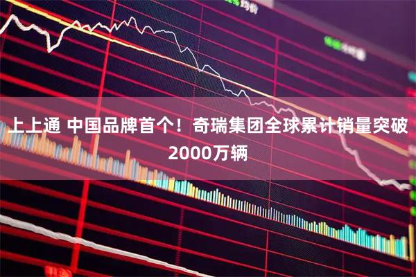 上上通 中国品牌首个！奇瑞集团全球累计销量突破2000万辆