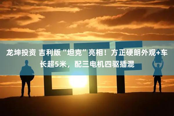 龙坤投资 吉利版“坦克”亮相！方正硬朗外观+车长超5米，配三电机四驱插混